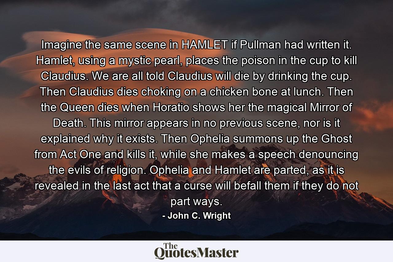 Imagine the same scene in HAMLET if Pullman had written it. Hamlet, using a mystic pearl, places the poison in the cup to kill Claudius. We are all told Claudius will die by drinking the cup. Then Claudius dies choking on a chicken bone at lunch. Then the Queen dies when Horatio shows her the magical Mirror of Death. This mirror appears in no previous scene, nor is it explained why it exists. Then Ophelia summons up the Ghost from Act One and kills it, while she makes a speech denouncing the evils of religion. Ophelia and Hamlet are parted, as it is revealed in the last act that a curse will befall them if they do not part ways. - Quote by John C. Wright