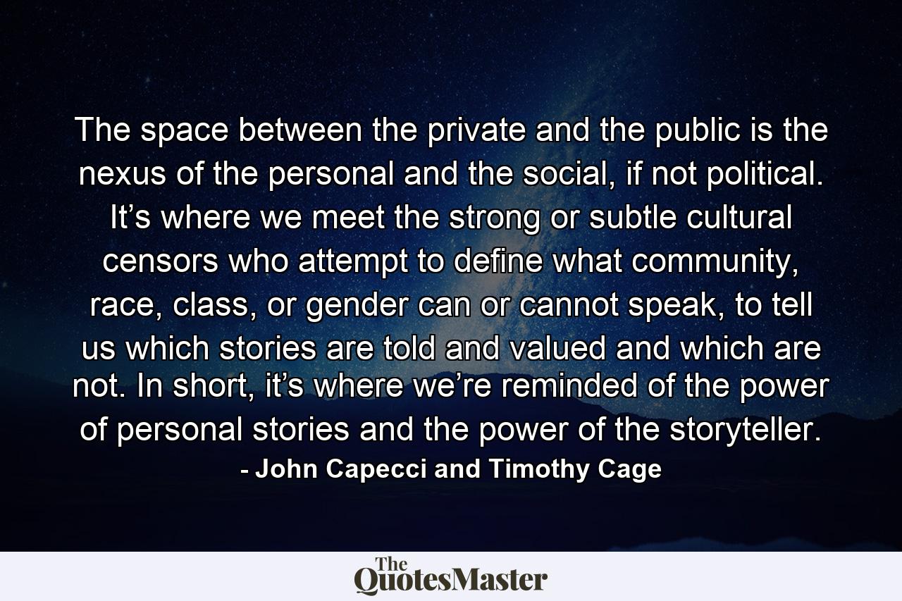 The space between the private and the public is the nexus of the personal and the social, if not political. It’s where we meet the strong or subtle cultural censors who attempt to define what community, race, class, or gender can or cannot speak, to tell us which stories are told and valued and which are not. In short, it’s where we’re reminded of the power of personal stories and the power of the storyteller. - Quote by John Capecci and Timothy Cage