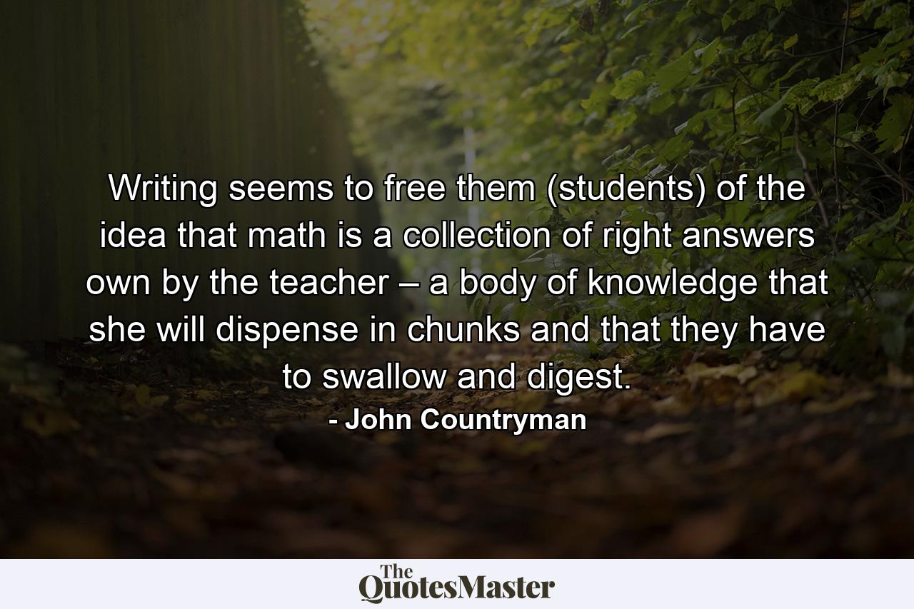 Writing seems to free them (students) of the idea that math is a collection of right answers own by the teacher – a body of knowledge that she will dispense in chunks and that they have to swallow and digest. - Quote by John Countryman