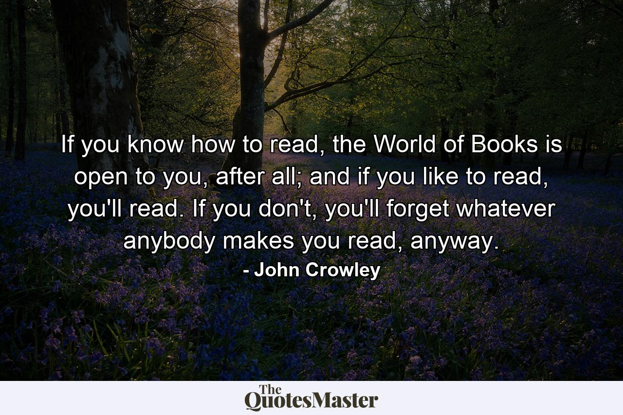 If you know how to read, the World of Books is open to you, after all; and if you like to read, you'll read. If you don't, you'll forget whatever anybody makes you read, anyway. - Quote by John Crowley