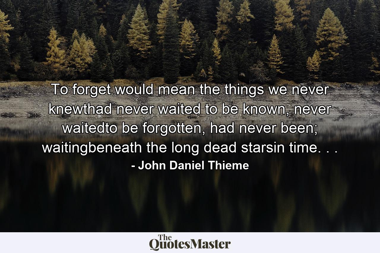 To forget would mean the things we never knewthad never waited to be known, never waitedto be forgotten, had never been; waitingbeneath the long dead starsin time. . . - Quote by John Daniel Thieme