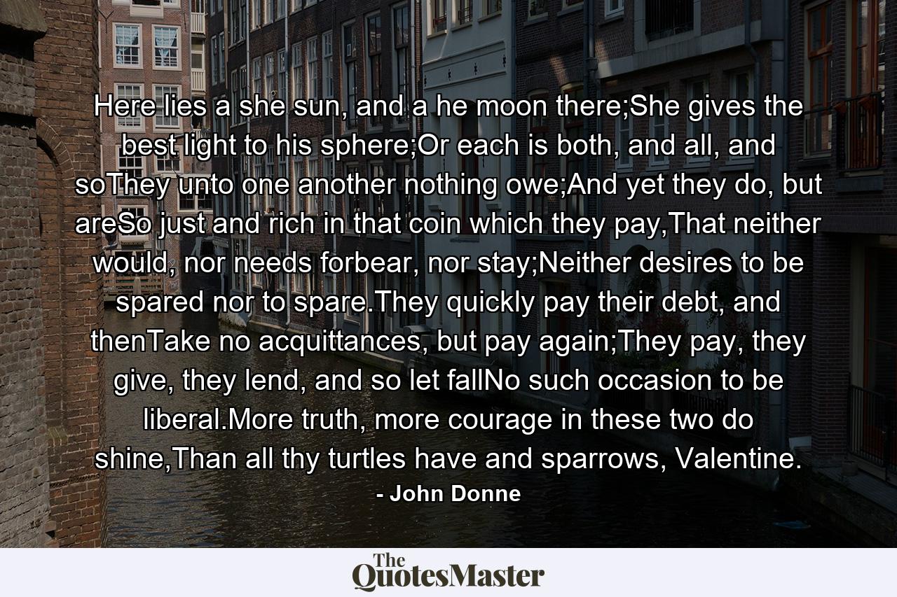 Here lies a she sun, and a he moon there;She gives the best light to his sphere;Or each is both, and all, and soThey unto one another nothing owe;And yet they do, but areSo just and rich in that coin which they pay,That neither would, nor needs forbear, nor stay;Neither desires to be spared nor to spare.They quickly pay their debt, and thenTake no acquittances, but pay again;They pay, they give, they lend, and so let fallNo such occasion to be liberal.More truth, more courage in these two do shine,Than all thy turtles have and sparrows, Valentine. - Quote by John Donne