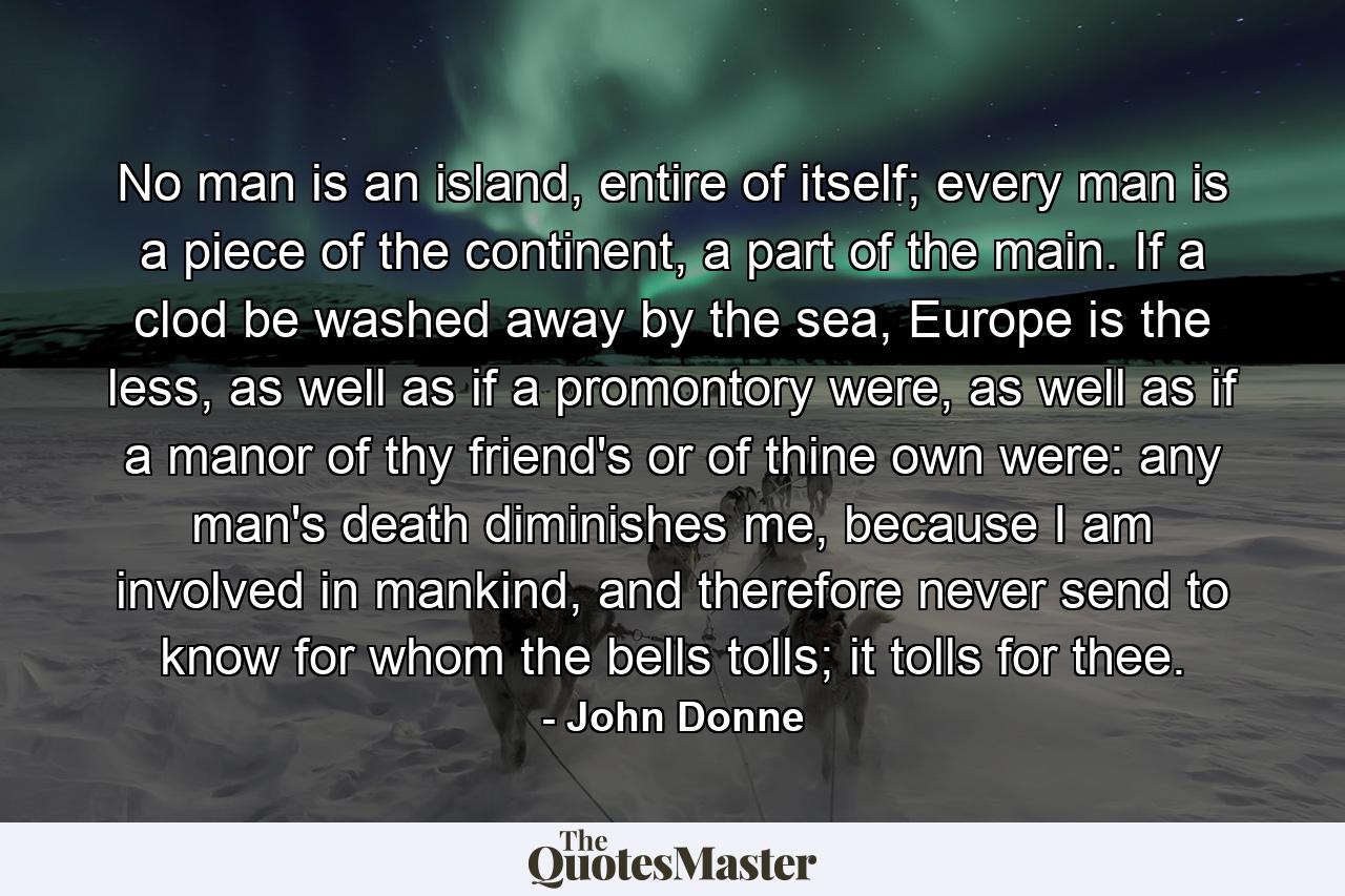 No man is an island, entire of itself; every man is a piece of the continent, a part of the main. If a clod be washed away by the sea, Europe is the less, as well as if a promontory were, as well as if a manor of thy friend's or of thine own were: any man's death diminishes me, because I am involved in mankind, and therefore never send to know for whom the bells tolls; it tolls for thee. - Quote by John Donne