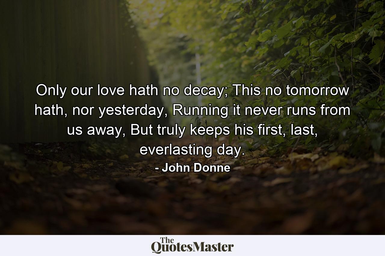 Only our love hath no decay; This no tomorrow hath, nor yesterday, Running it never runs from us away, But truly keeps his first, last, everlasting day. - Quote by John Donne