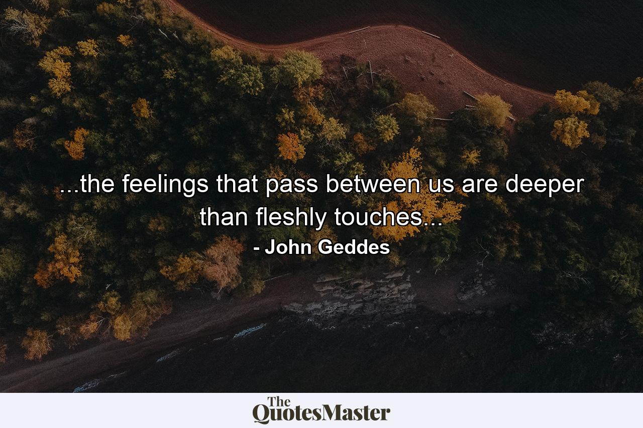 ...the feelings that pass between us are deeper than fleshly touches... - Quote by John Geddes