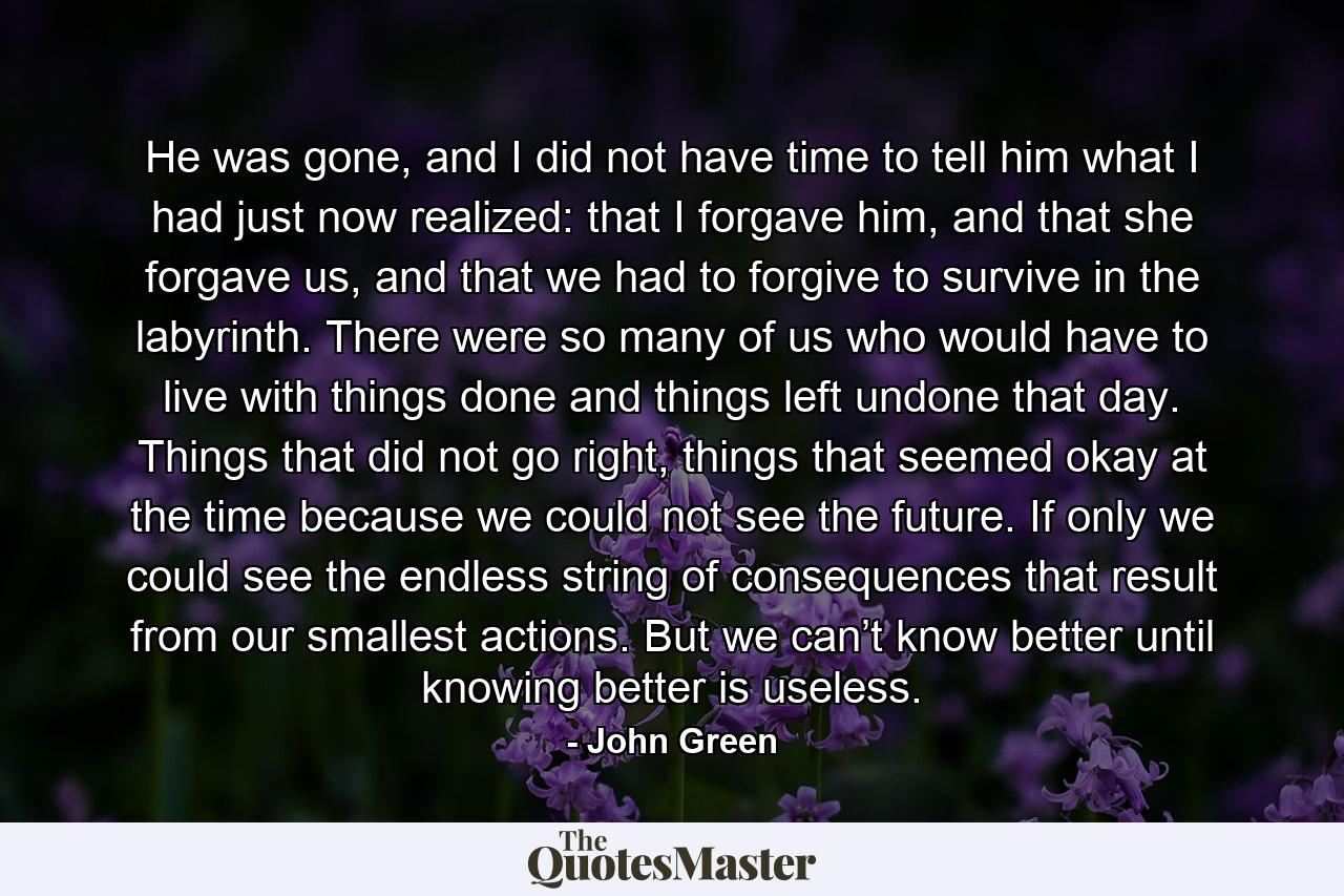 He was gone, and I did not have time to tell him what I had just now realized: that I forgave him, and that she forgave us, and that we had to forgive to survive in the labyrinth. There were so many of us who would have to live with things done and things left undone that day. Things that did not go right, things that seemed okay at the time because we could not see the future. If only we could see the endless string of consequences that result from our smallest actions. But we can’t know better until knowing better is useless. - Quote by John Green