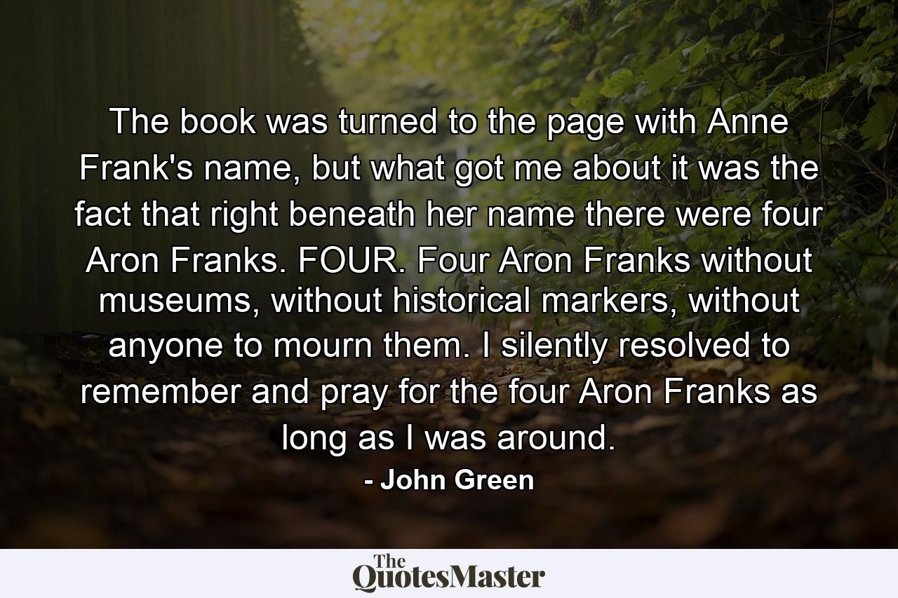 The book was turned to the page with Anne Frank's name, but what got me about it was the fact that right beneath her name there were four Aron Franks. FOUR. Four Aron Franks without museums, without historical markers, without anyone to mourn them. I silently resolved to remember and pray for the four Aron Franks as long as I was around. - Quote by John Green