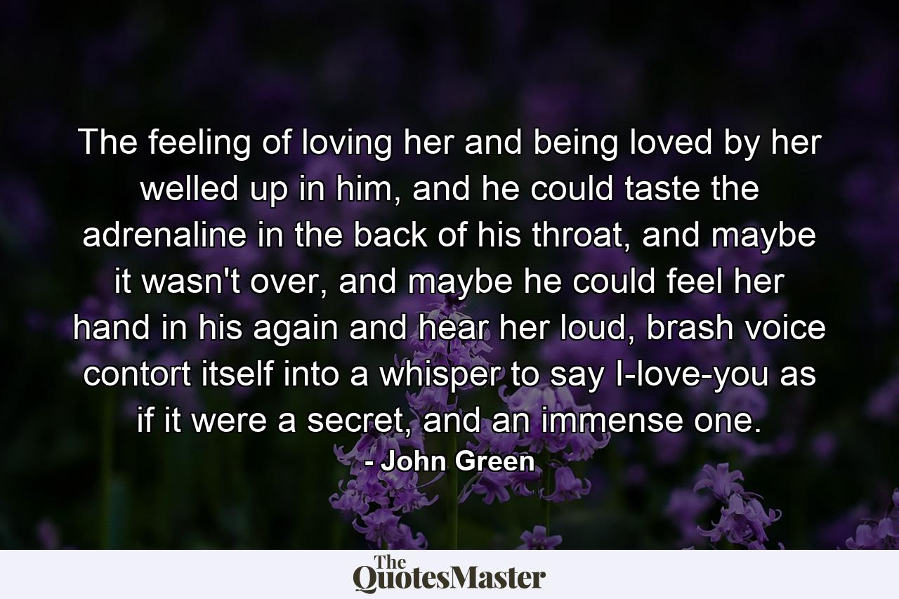 The feeling of loving her and being loved by her welled up in him, and he could taste the adrenaline in the back of his throat, and maybe it wasn't over, and maybe he could feel her hand in his again and hear her loud, brash voice contort itself into a whisper to say I-love-you as if it were a secret, and an immense one. - Quote by John Green