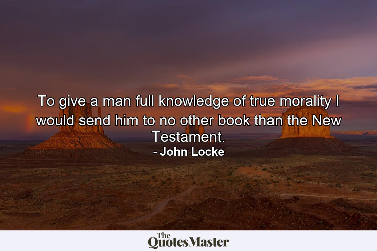 To give a man full knowledge of true morality  I would send him to no other book than the New Testament. - Quote by John Locke