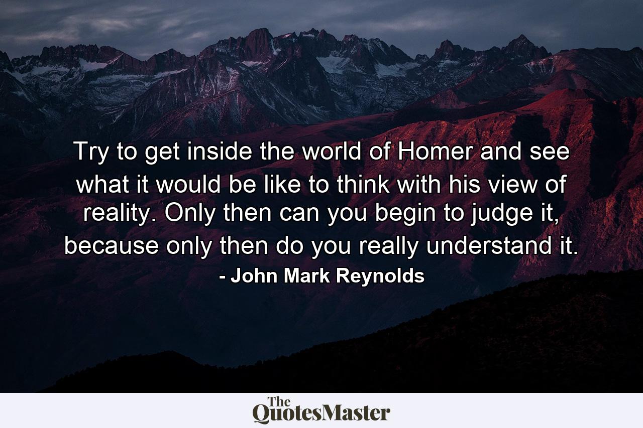 Try to get inside the world of Homer and see what it would be like to think with his view of reality. Only then can you begin to judge it, because only then do you really understand it. - Quote by John Mark Reynolds