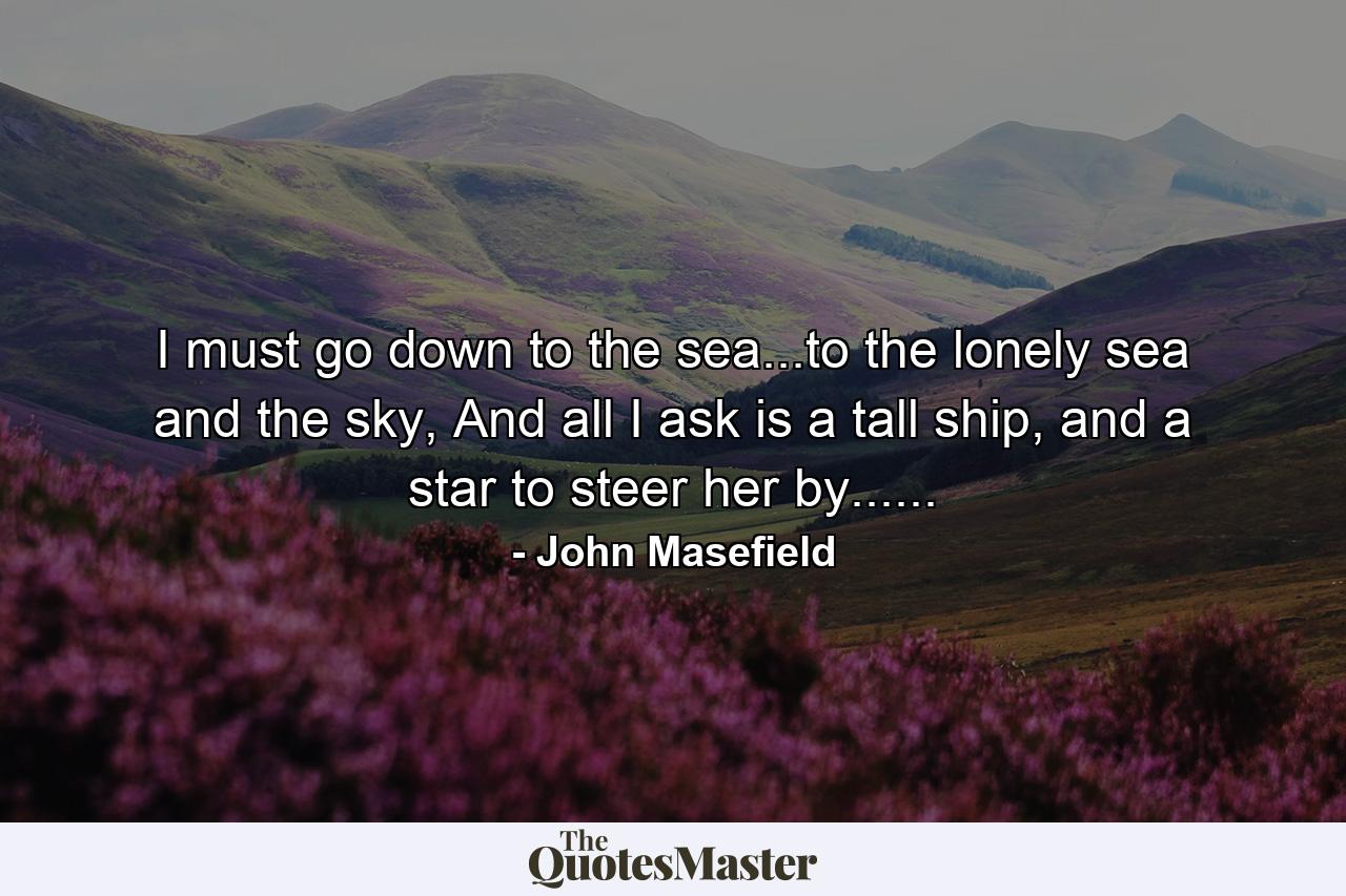 I must go down to the sea...to the lonely sea and the sky, And all I ask is a tall ship, and a star to steer her by...... - Quote by John Masefield