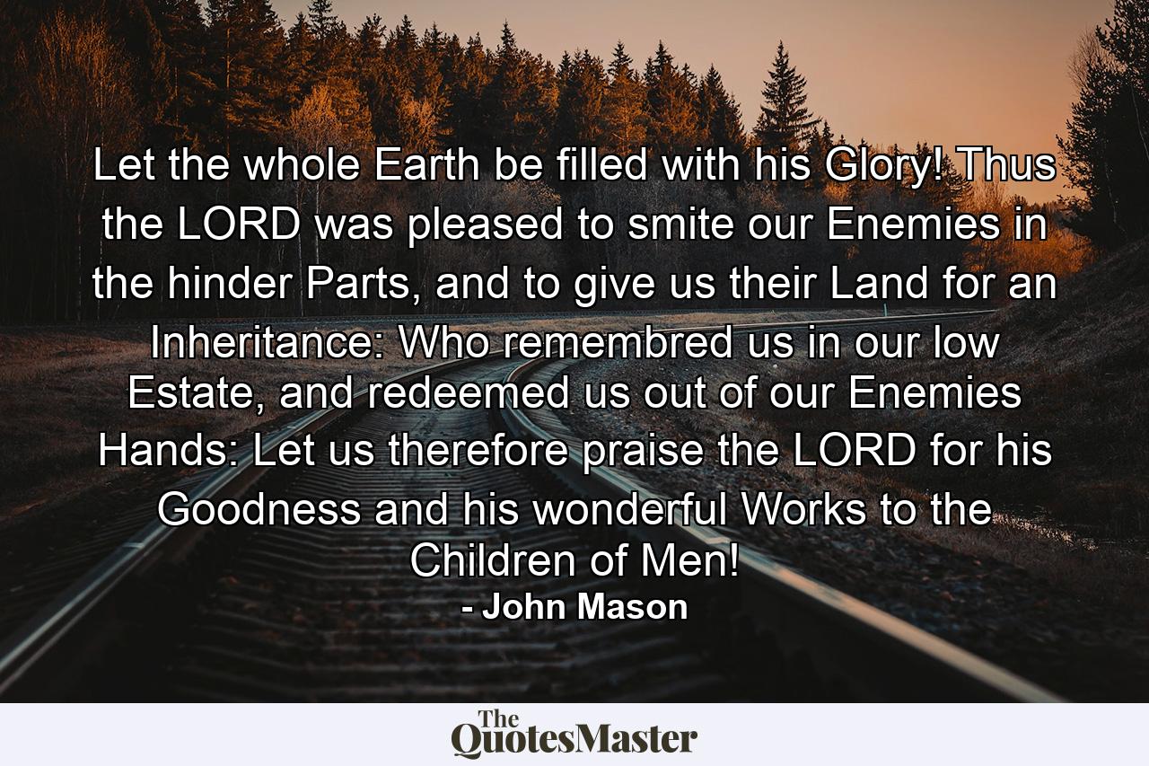 Let the whole Earth be filled with his Glory! Thus the LORD was pleased to smite our Enemies in the hinder Parts, and to give us their Land for an Inheritance: Who remembred us in our low Estate, and redeemed us out of our Enemies Hands: Let us therefore praise the LORD for his Goodness and his wonderful Works to the Children of Men! - Quote by John Mason