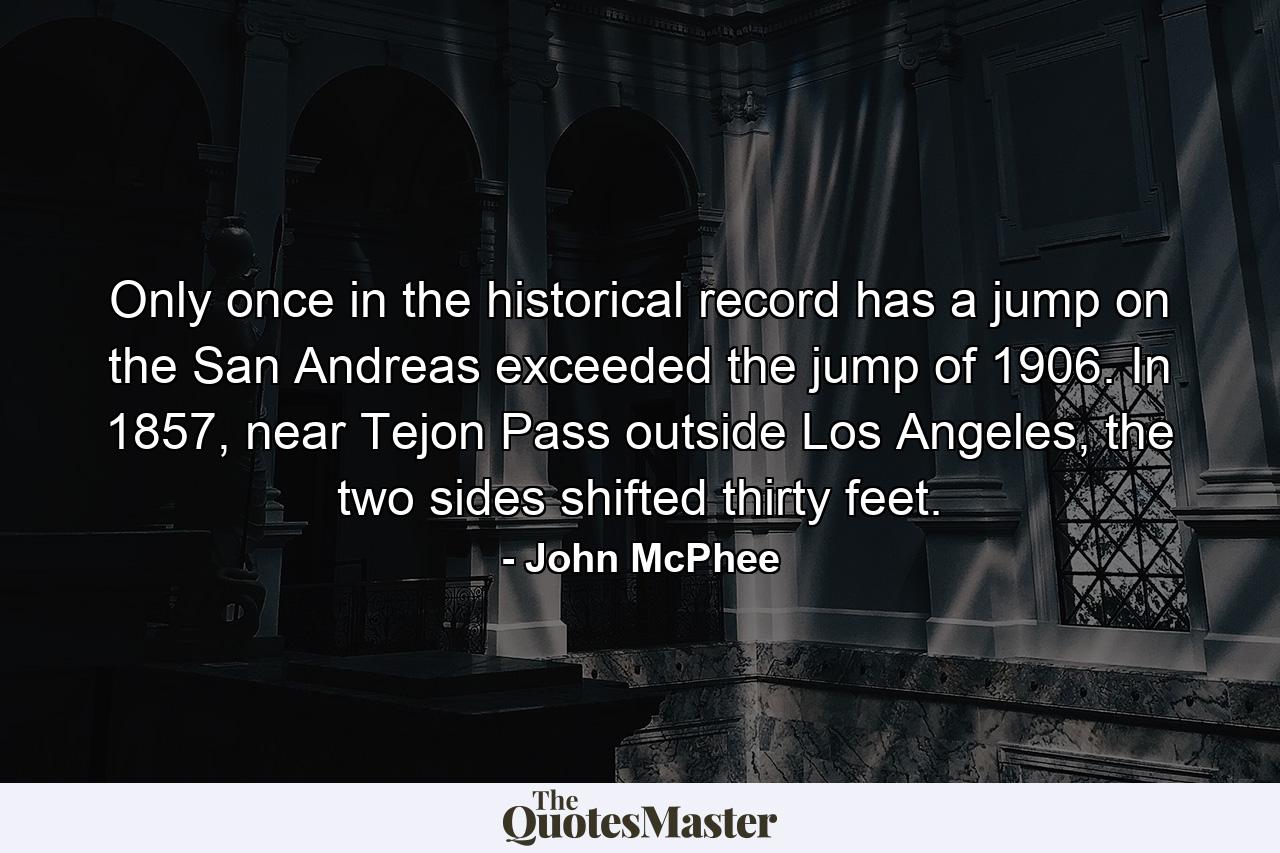 Only once in the historical record has a jump on the San Andreas exceeded the jump of 1906. In 1857, near Tejon Pass outside Los Angeles, the two sides shifted thirty feet. - Quote by John McPhee