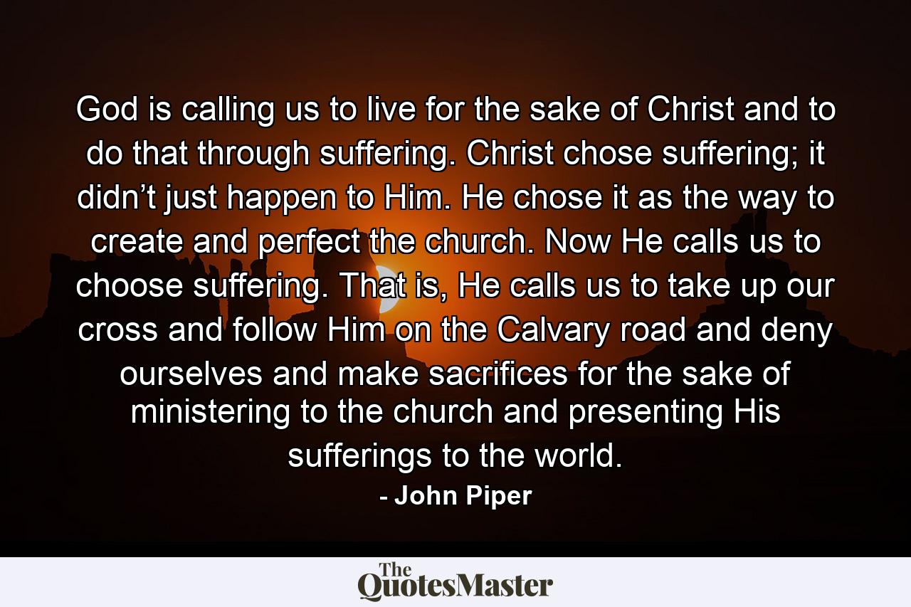 God is calling us to live for the sake of Christ and to do that through suffering. Christ chose suffering; it didn’t just happen to Him. He chose it as the way to create and perfect the church. Now He calls us to choose suffering. That is, He calls us to take up our cross and follow Him on the Calvary road and deny ourselves and make sacrifices for the sake of ministering to the church and presenting His sufferings to the world. - Quote by John Piper