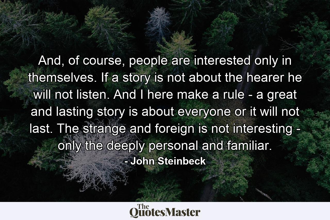 And, of course, people are interested only in themselves. If a story is not about the hearer he will not listen. And I here make a rule - a great and lasting story is about everyone or it will not last. The strange and foreign is not interesting - only the deeply personal and familiar. - Quote by John Steinbeck