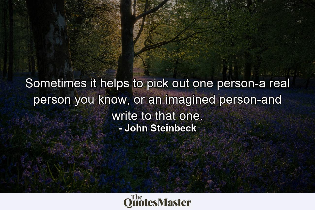 Sometimes it helps to pick out one person-a real person you know, or an imagined person-and write to that one. - Quote by John Steinbeck