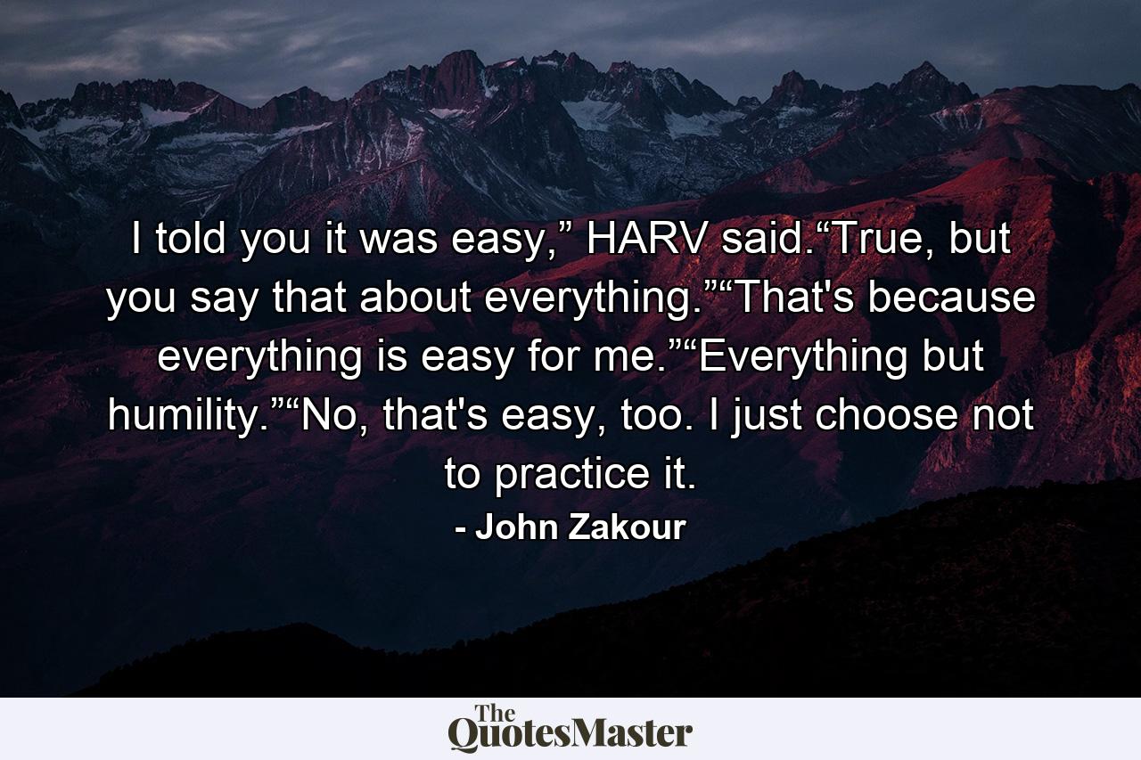 I told you it was easy,” HARV said.“True, but you say that about everything.”“That's because everything is easy for me.”“Everything but humility.”“No, that's easy, too. I just choose not to practice it. - Quote by John Zakour