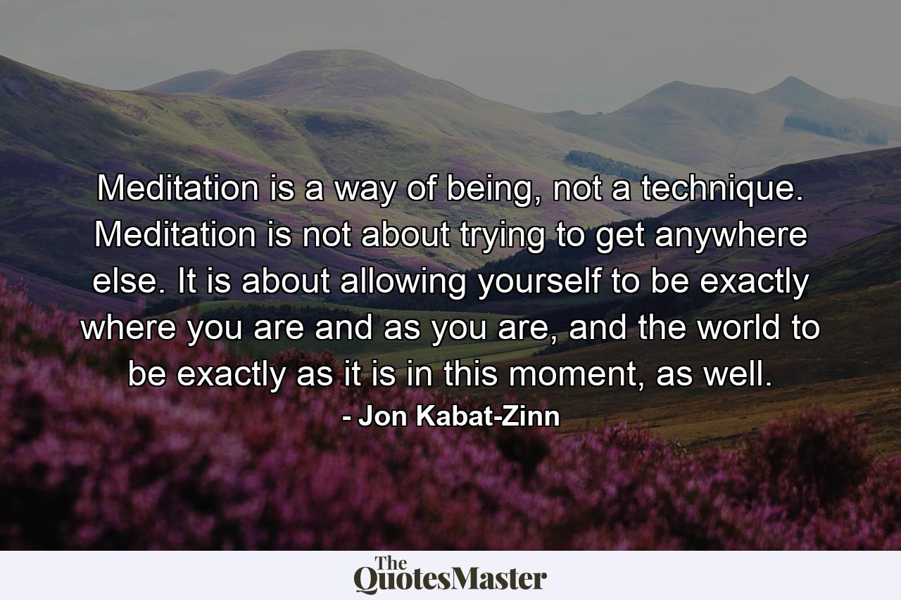 Meditation is a way of being, not a technique. Meditation is not about trying to get anywhere else. It is about allowing yourself to be exactly where you are and as you are, and the world to be exactly as it is in this moment, as well. - Quote by Jon Kabat-Zinn