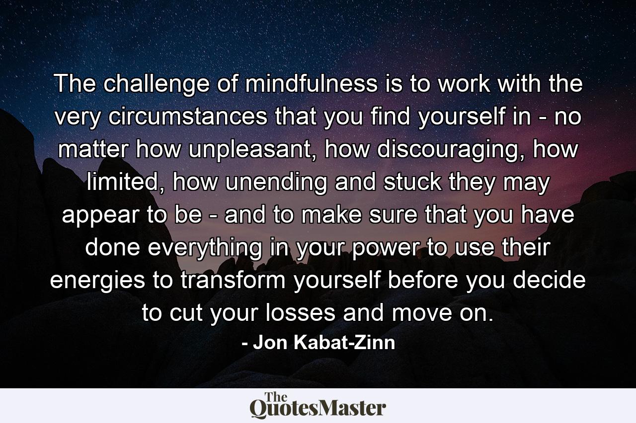 The challenge of mindfulness is to work with the very circumstances that you find yourself in - no matter how unpleasant, how discouraging, how limited, how unending and stuck they may appear to be - and to make sure that you have done everything in your power to use their energies to transform yourself before you decide to cut your losses and move on. - Quote by Jon Kabat-Zinn