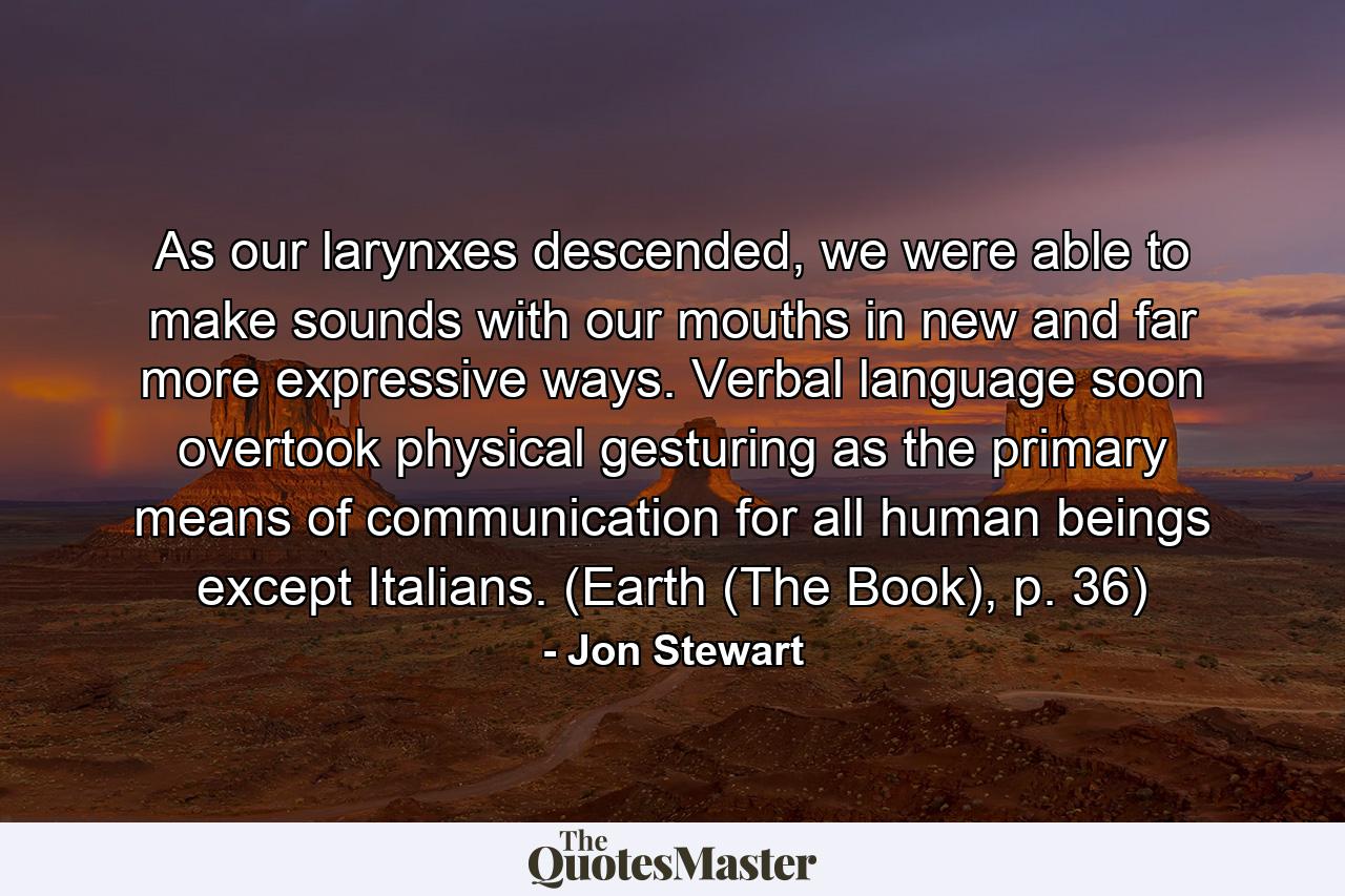 As our larynxes descended, we were able to make sounds with our mouths in new and far more expressive ways. Verbal language soon overtook physical gesturing as the primary means of communication for all human beings except Italians. (Earth (The Book), p. 36) - Quote by Jon Stewart