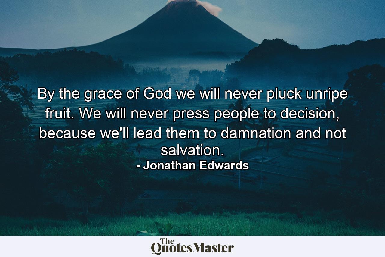 By the grace of God we will never pluck unripe fruit. We will never press people to decision, because we'll lead them to damnation and not salvation. - Quote by Jonathan Edwards