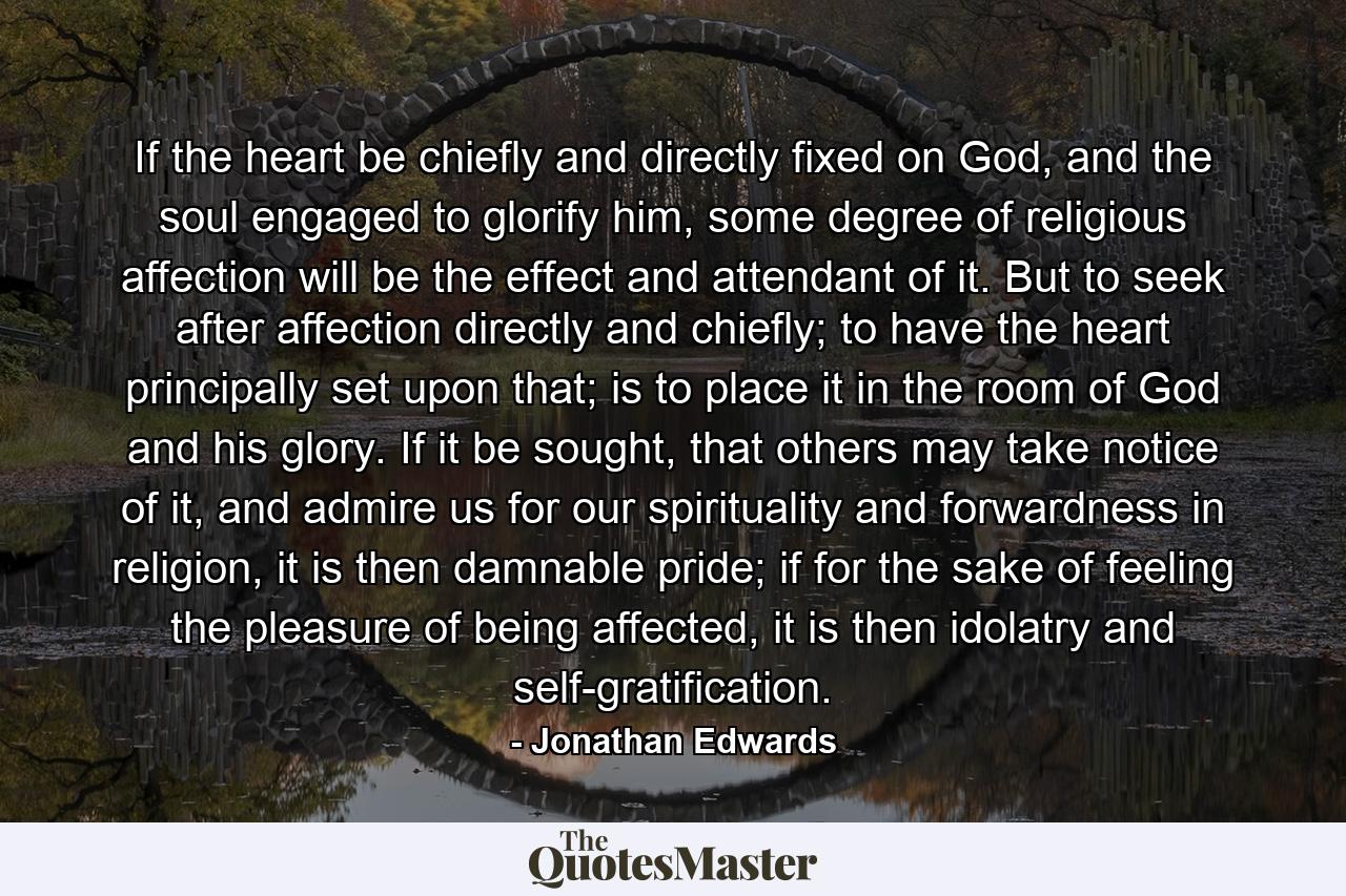 If the heart be chiefly and directly fixed on God, and the soul engaged to glorify him, some degree of religious affection will be the effect and attendant of it. But to seek after affection directly and chiefly; to have the heart principally set upon that; is to place it in the room of God and his glory. If it be sought, that others may take notice of it, and admire us for our spirituality and forwardness in religion, it is then damnable pride; if for the sake of feeling the pleasure of being affected, it is then idolatry and self-gratification. - Quote by Jonathan Edwards