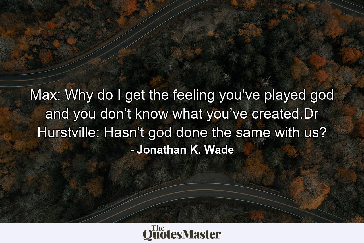 Max: Why do I get the feeling you’ve played god and you don’t know what you’ve created.Dr Hurstville: Hasn’t god done the same with us? - Quote by Jonathan K. Wade