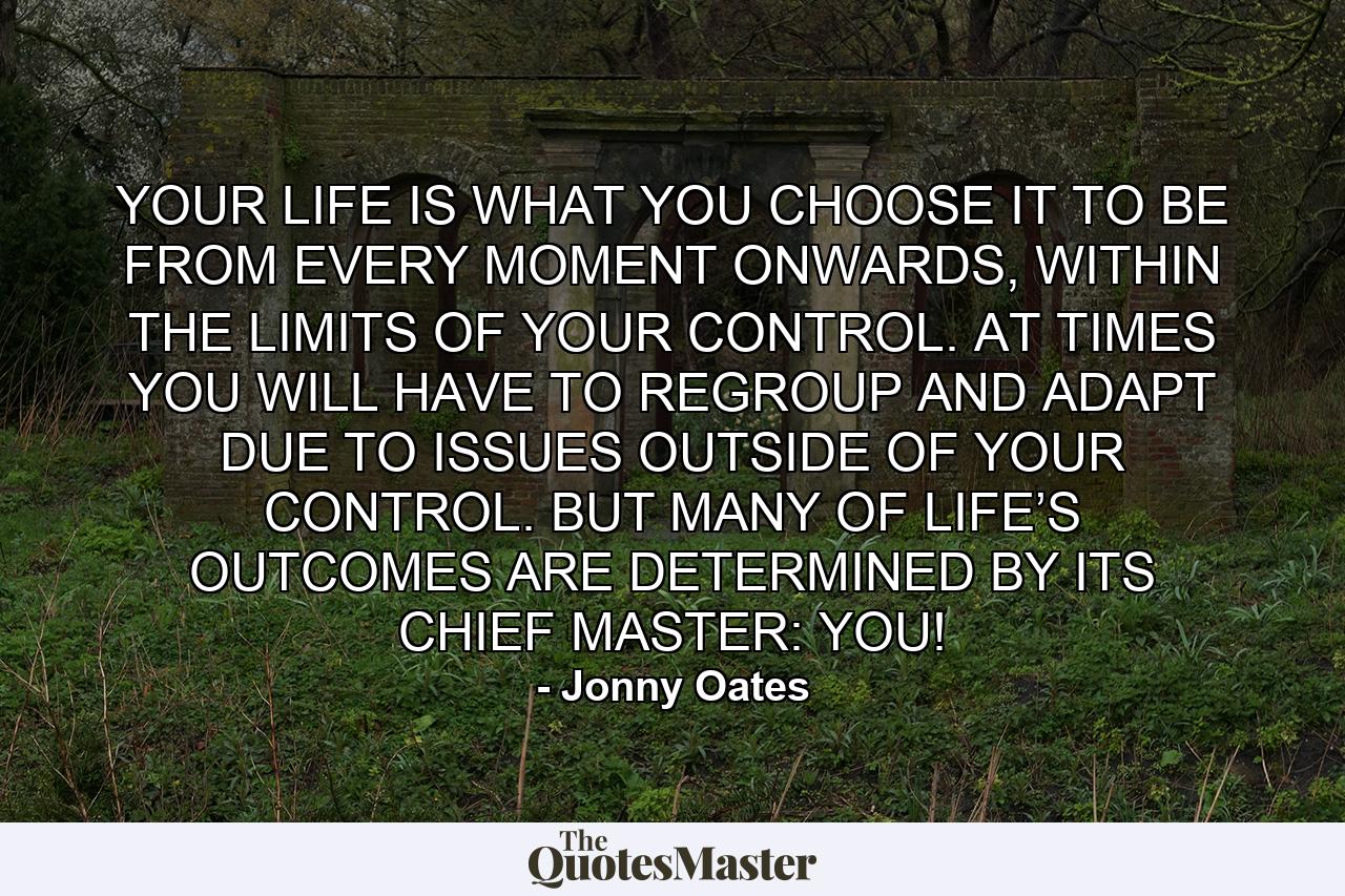 YOUR LIFE IS WHAT YOU CHOOSE IT TO BE FROM EVERY MOMENT ONWARDS, WITHIN THE LIMITS OF YOUR CONTROL. AT TIMES YOU WILL HAVE TO REGROUP AND ADAPT DUE TO ISSUES OUTSIDE OF YOUR CONTROL. BUT MANY OF LIFE’S OUTCOMES ARE DETERMINED BY ITS CHIEF MASTER: YOU! - Quote by Jonny Oates