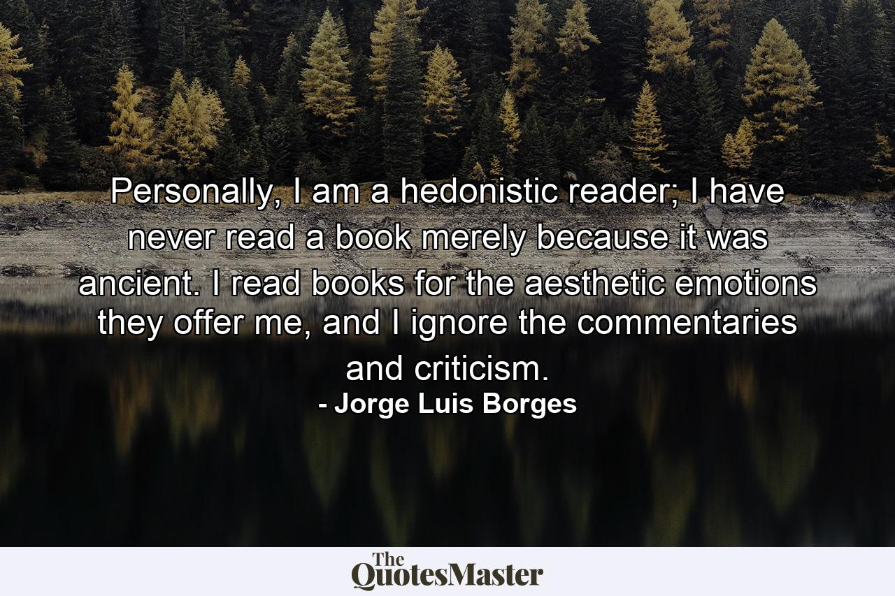 Personally, I am a hedonistic reader; I have never read a book merely because it was ancient. I read books for the aesthetic emotions they offer me, and I ignore the commentaries and criticism. - Quote by Jorge Luis Borges