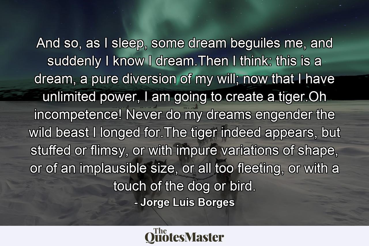 And so, as I sleep, some dream beguiles me, and suddenly I know I dream.Then I think: this is a dream, a pure diversion of my will; now that I have unlimited power, I am going to create a tiger.Oh incompetence! Never do my dreams engender the wild beast I longed for.The tiger indeed appears, but stuffed or flimsy, or with impure variations of shape, or of an implausible size, or all too fleeting, or with a touch of the dog or bird. - Quote by Jorge Luis Borges