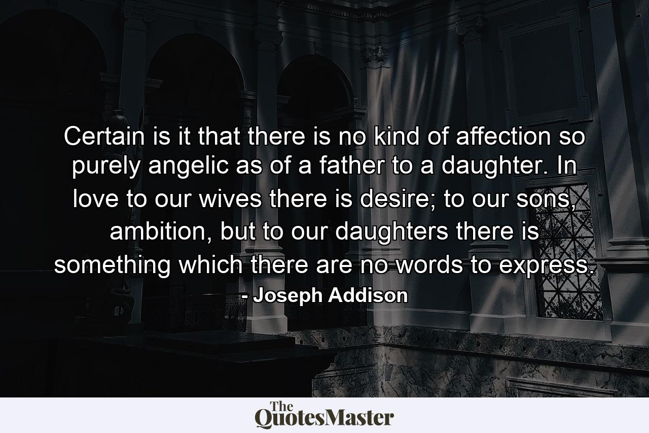 Certain is it that there is no kind of affection so purely angelic as of a father to a daughter. In love to our wives there is desire; to our sons, ambition, but to our daughters there is something which there are no words to express. - Quote by Joseph Addison