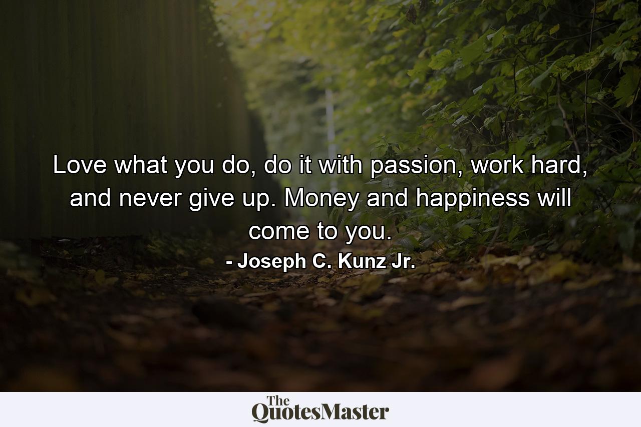 Love what you do, do it with passion, work hard, and never give up. Money and happiness will come to you. - Quote by Joseph C. Kunz Jr.