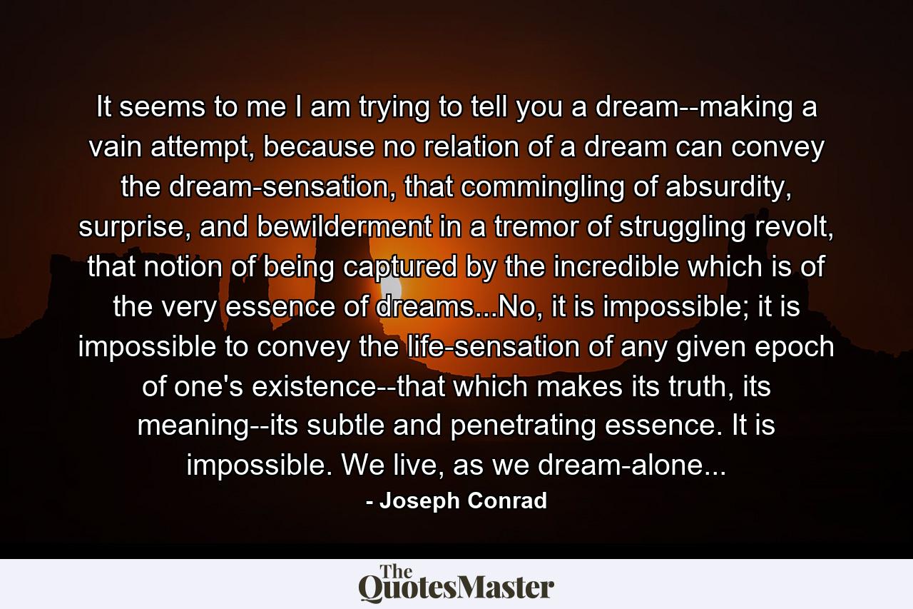 It seems to me I am trying to tell you a dream--making a vain attempt, because no relation of a dream can convey the dream-sensation, that commingling of absurdity, surprise, and bewilderment in a tremor of struggling revolt, that notion of being captured by the incredible which is of the very essence of dreams...No, it is impossible; it is impossible to convey the life-sensation of any given epoch of one's existence--that which makes its truth, its meaning--its subtle and penetrating essence. It is impossible. We live, as we dream-alone... - Quote by Joseph Conrad