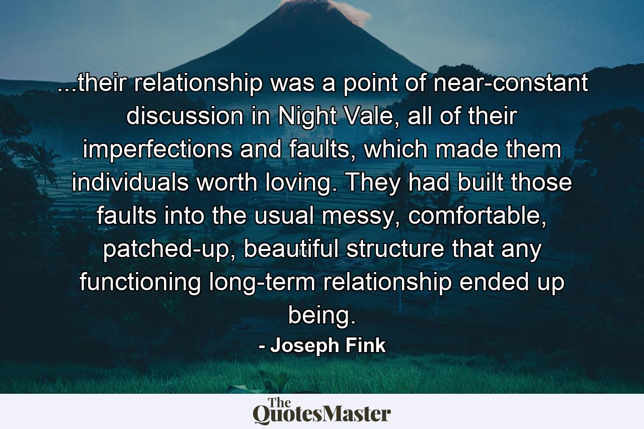 ...their relationship was a point of near-constant discussion in Night Vale, all of their imperfections and faults, which made them individuals worth loving. They had built those faults into the usual messy, comfortable, patched-up, beautiful structure that any functioning long-term relationship ended up being. - Quote by Joseph Fink