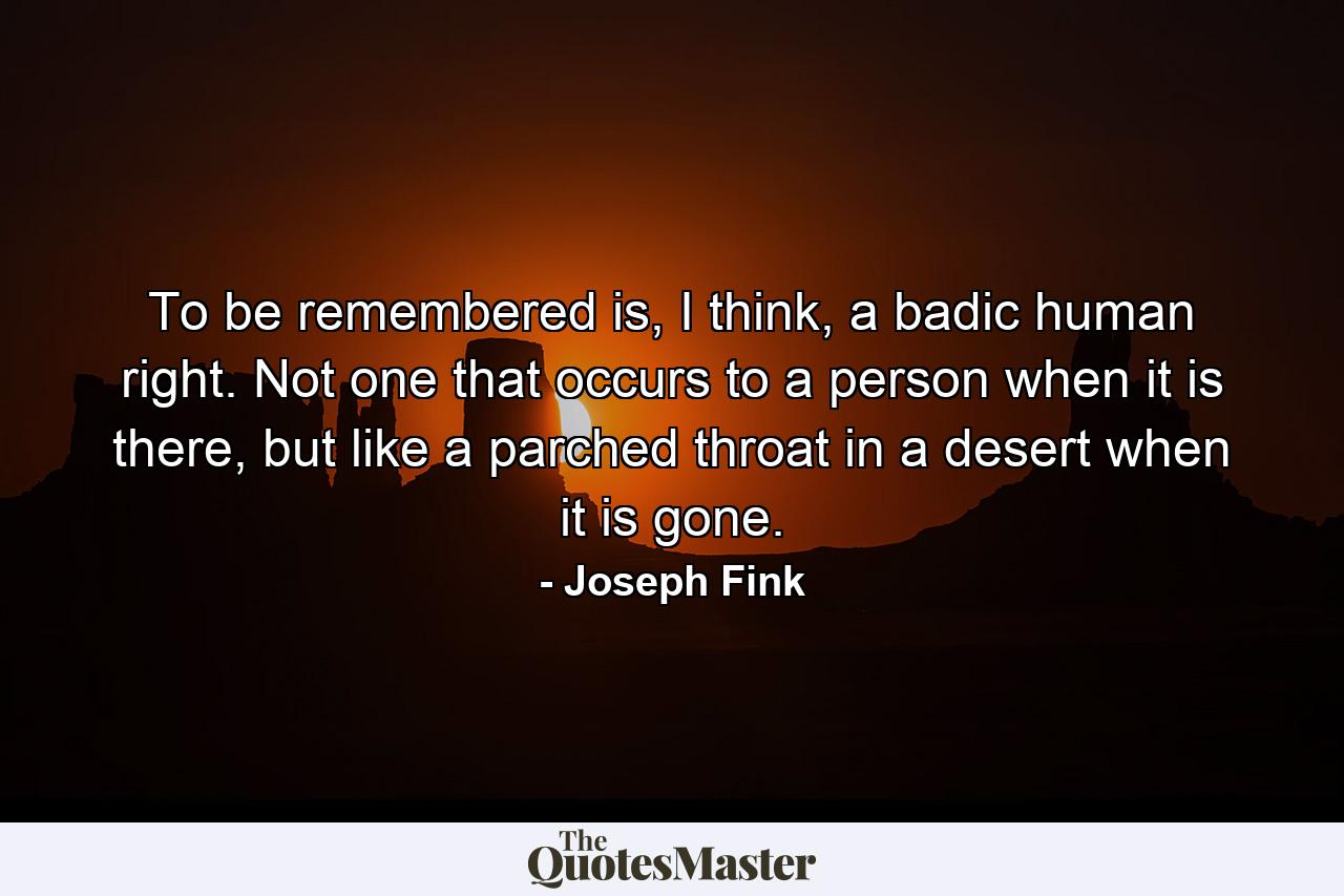 To be remembered is, I think, a badic human right. Not one that occurs to a person when it is there, but like a parched throat in a desert when it is gone. - Quote by Joseph Fink