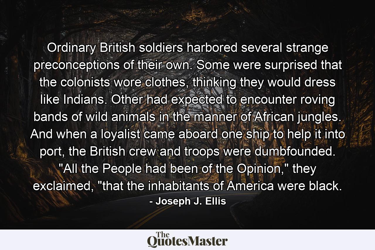 Ordinary British soldiers harbored several strange preconceptions of their own. Some were surprised that the colonists wore clothes, thinking they would dress like Indians. Other had expected to encounter roving bands of wild animals in the manner of African jungles. And when a loyalist came aboard one ship to help it into port, the British crew and troops were dumbfounded. 