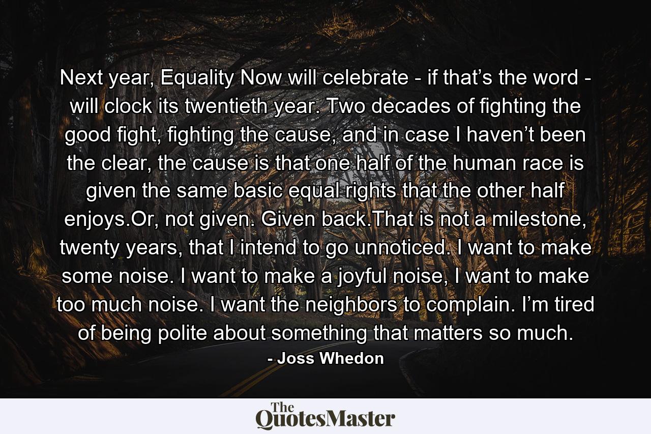 Next year, Equality Now will celebrate - if that’s the word - will clock its twentieth year. Two decades of fighting the good fight, fighting the cause, and in case I haven’t been the clear, the cause is that one half of the human race is given the same basic equal rights that the other half enjoys.Or, not given. Given back.That is not a milestone, twenty years, that I intend to go unnoticed. I want to make some noise. I want to make a joyful noise, I want to make too much noise. I want the neighbors to complain. I’m tired of being polite about something that matters so much. - Quote by Joss Whedon