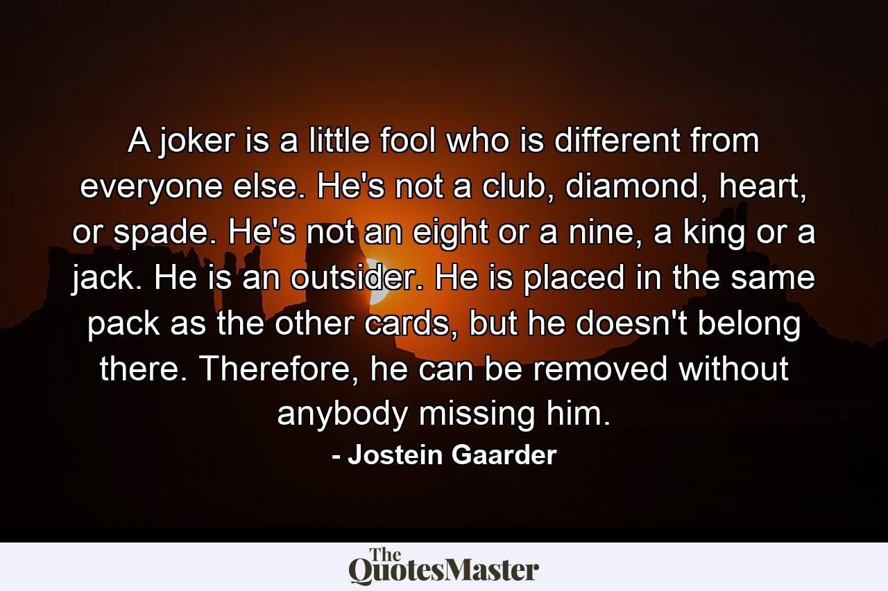 A joker is a little fool who is different from everyone else. He's not a club, diamond, heart, or spade. He's not an eight or a nine, a king or a jack. He is an outsider. He is placed in the same pack as the other cards, but he doesn't belong there. Therefore, he can be removed without anybody missing him. - Quote by Jostein Gaarder