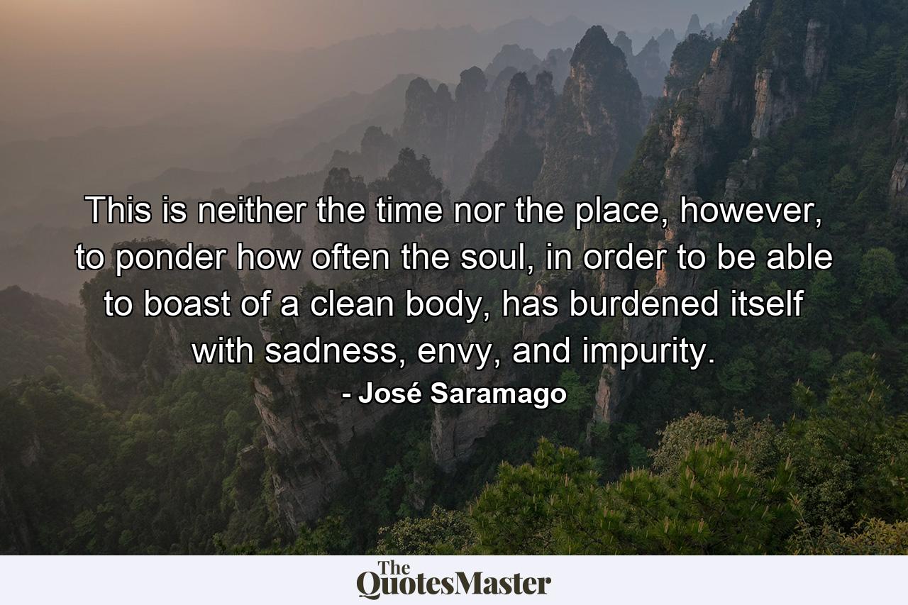 This is neither the time nor the place, however, to ponder how often the soul, in order to be able to boast of a clean body, has burdened itself with sadness, envy, and impurity. - Quote by José Saramago