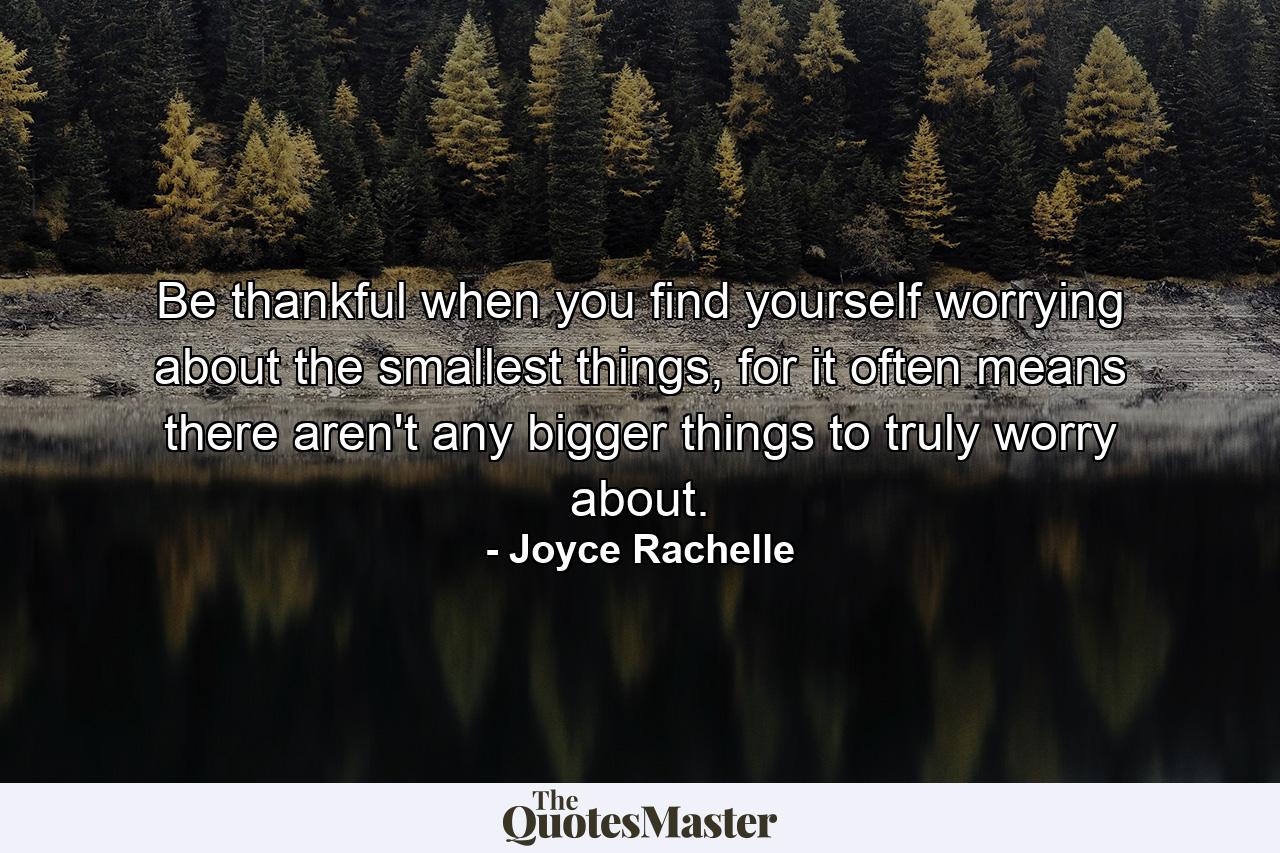 Be thankful when you find yourself worrying about the smallest things, for it often means there aren't any bigger things to truly worry about. - Quote by Joyce Rachelle