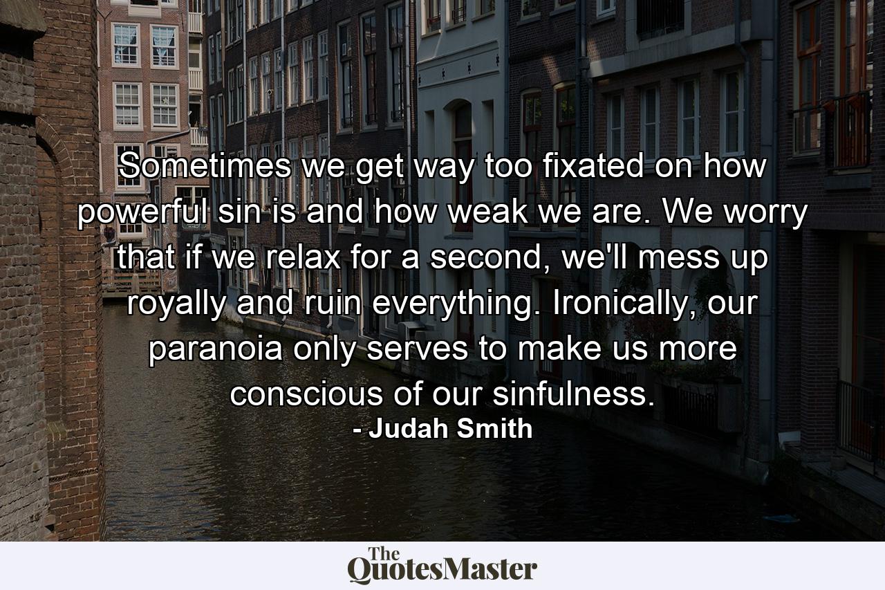 Sometimes we get way too fixated on how powerful sin is and how weak we are. We worry that if we relax for a second, we'll mess up royally and ruin everything. Ironically, our paranoia only serves to make us more conscious of our sinfulness. - Quote by Judah Smith