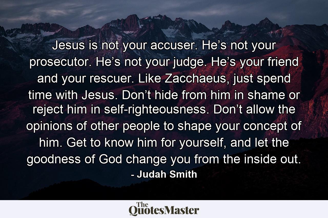 Jesus is not your accuser. He’s not your prosecutor. He’s not your judge. He’s your friend and your rescuer. Like Zacchaeus, just spend time with Jesus. Don’t hide from him in shame or reject him in self-righteousness. Don’t allow the opinions of other people to shape your concept of him. Get to know him for yourself, and let the goodness of God change you from the inside out. - Quote by Judah Smith