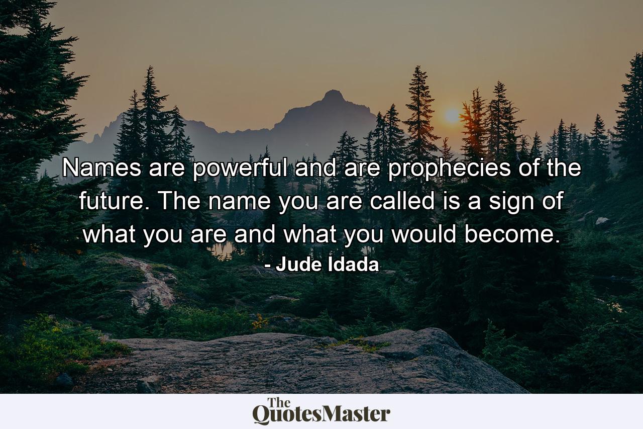 Names are powerful and are prophecies of the future. The name you are called is a sign of what you are and what you would become. - Quote by Jude Idada