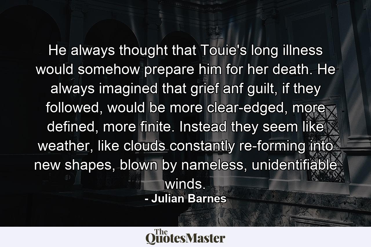 He always thought that Touie's long illness would somehow prepare him for her death. He always imagined that grief anf guilt, if they followed, would be more clear-edged, more defined, more finite. Instead they seem like weather, like clouds constantly re-forming into new shapes, blown by nameless, unidentifiable winds. - Quote by Julian Barnes