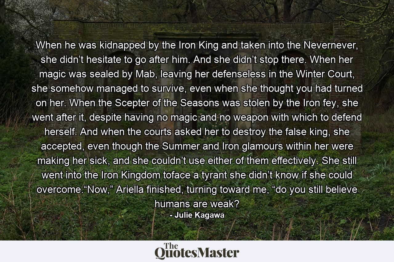 When he was kidnapped by the Iron King and taken into the Nevernever, she didn’t hesitate to go after him. And she didn’t stop there. When her magic was sealed by Mab, leaving her defenseless in the Winter Court, she somehow managed to survive, even when she thought you had turned on her. When the Scepter of the Seasons was stolen by the Iron fey, she went after it, despite having no magic and no weapon with which to defend herself. And when the courts asked her to destroy the false king, she accepted, even though the Summer and Iron glamours within her were making her sick, and she couldn’t use either of them effectively. She still went into the Iron Kingdom toface a tyrant she didn’t know if she could overcome.“Now,” Ariella finished, turning toward me, “do you still believe humans are weak? - Quote by Julie Kagawa