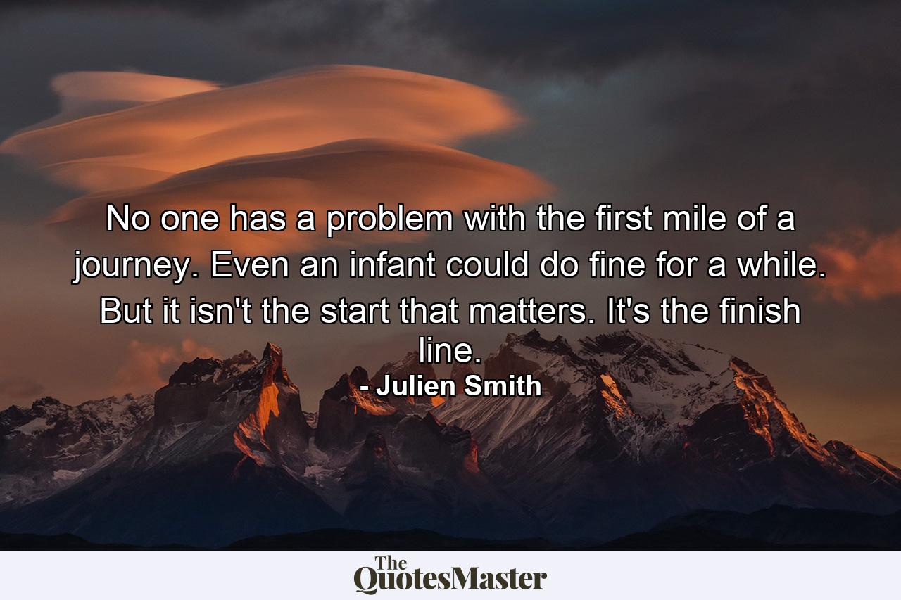 No one has a problem with the first mile of a journey. Even an infant could do fine for a while. But it isn't the start that matters. It's the finish line. - Quote by Julien Smith