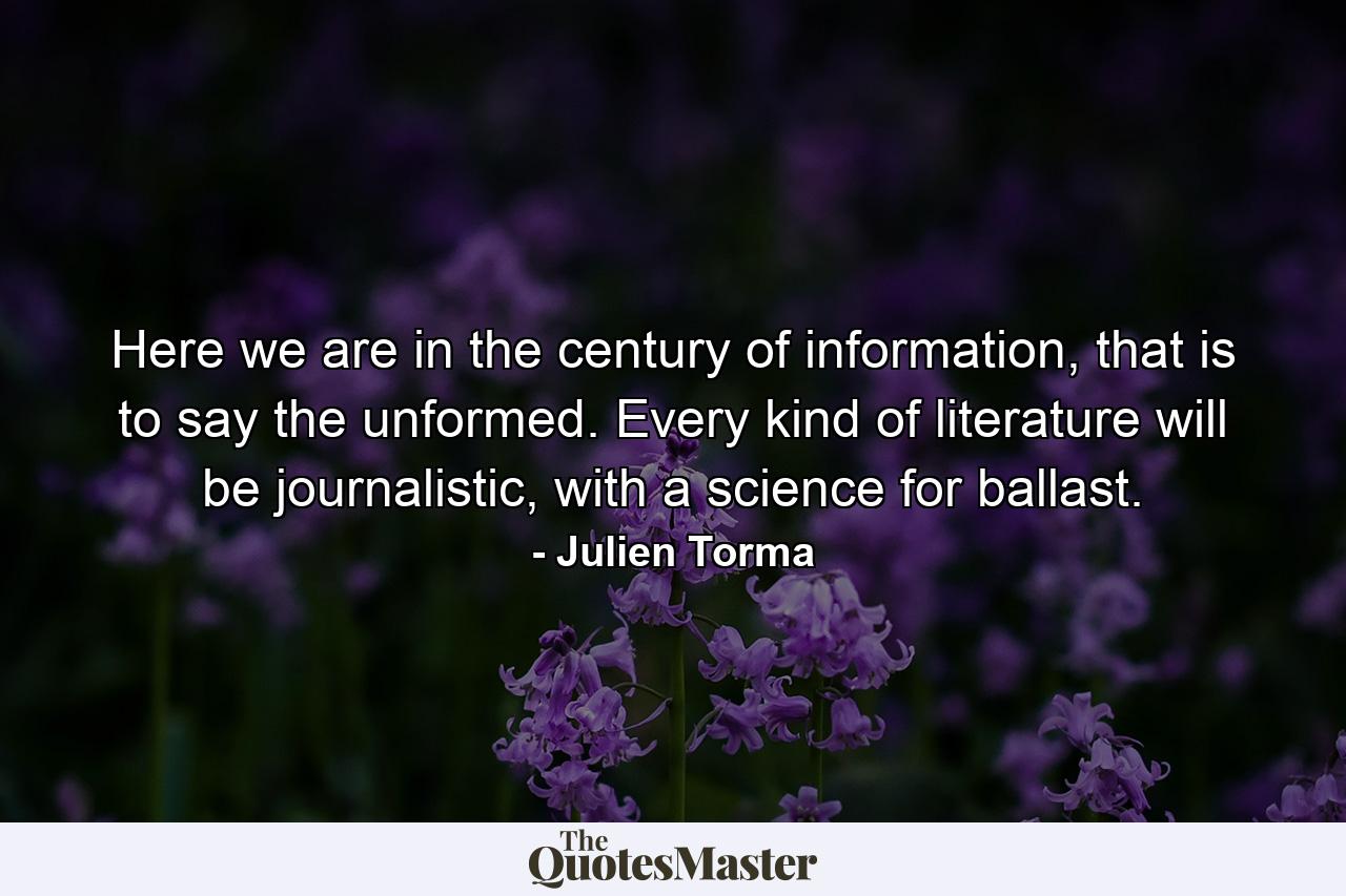 Here we are in the century of information, that is to say the unformed. Every kind of literature will be journalistic, with a science for ballast. - Quote by Julien Torma