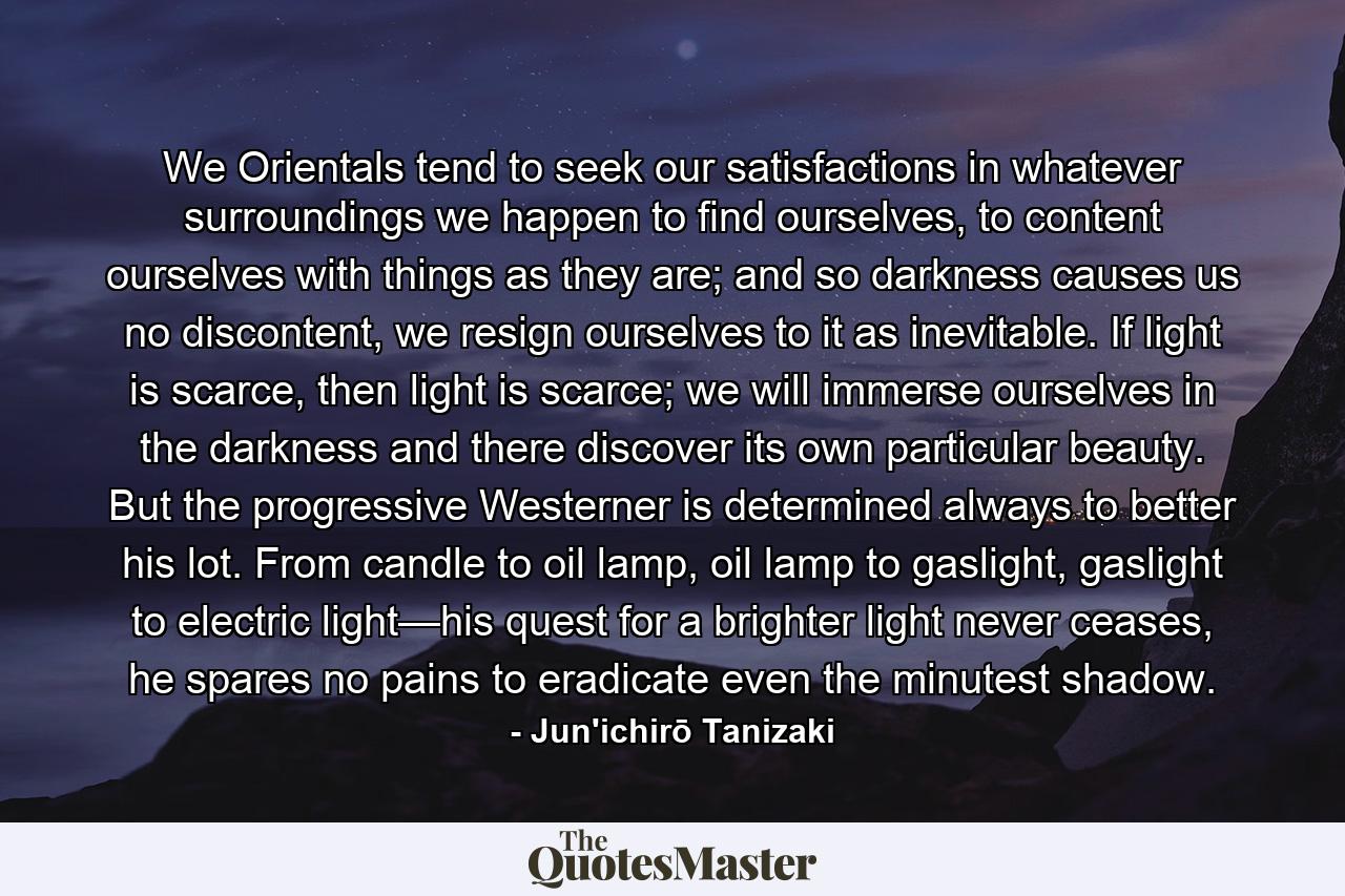 We Orientals tend to seek our satisfactions in whatever surroundings we happen to find ourselves, to content ourselves with things as they are; and so darkness causes us no discontent, we resign ourselves to it as inevitable. If light is scarce, then light is scarce; we will immerse ourselves in the darkness and there discover its own particular beauty. But the progressive Westerner is determined always to better his lot. From candle to oil lamp, oil lamp to gaslight, gaslight to electric light—his quest for a brighter light never ceases, he spares no pains to eradicate even the minutest shadow. - Quote by Jun'ichirō Tanizaki