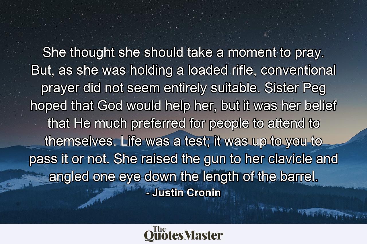 She thought she should take a moment to pray. But, as she was holding a loaded rifle, conventional prayer did not seem entirely suitable. Sister Peg hoped that God would help her, but it was her belief that He much preferred for people to attend to themselves. Life was a test; it was up to you to pass it or not. She raised the gun to her clavicle and angled one eye down the length of the barrel. - Quote by Justin Cronin