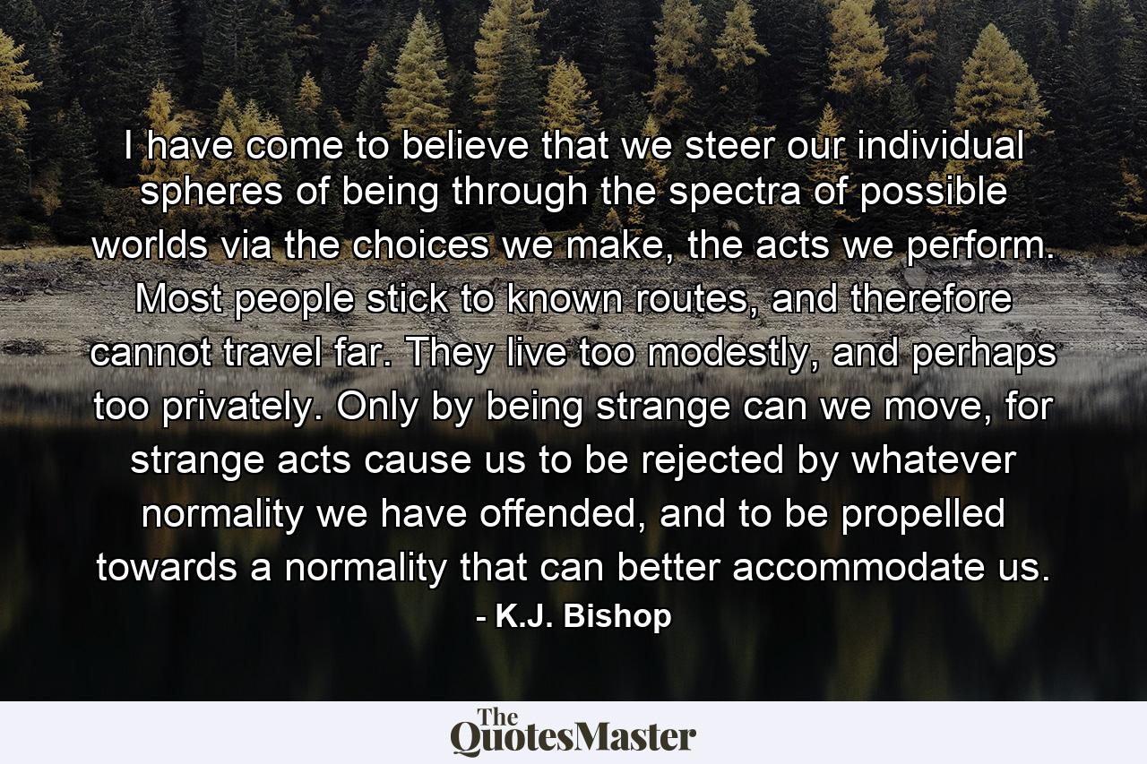 I have come to believe that we steer our individual spheres of being through the spectra of possible worlds via the choices we make, the acts we perform. Most people stick to known routes, and therefore cannot travel far. They live too modestly, and perhaps too privately. Only by being strange can we move, for strange acts cause us to be rejected by whatever normality we have offended, and to be propelled towards a normality that can better accommodate us. - Quote by K.J. Bishop